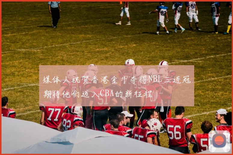媒体人祝贺香港金牛夺得NBL三连冠期待他们迈入CBA的新征程