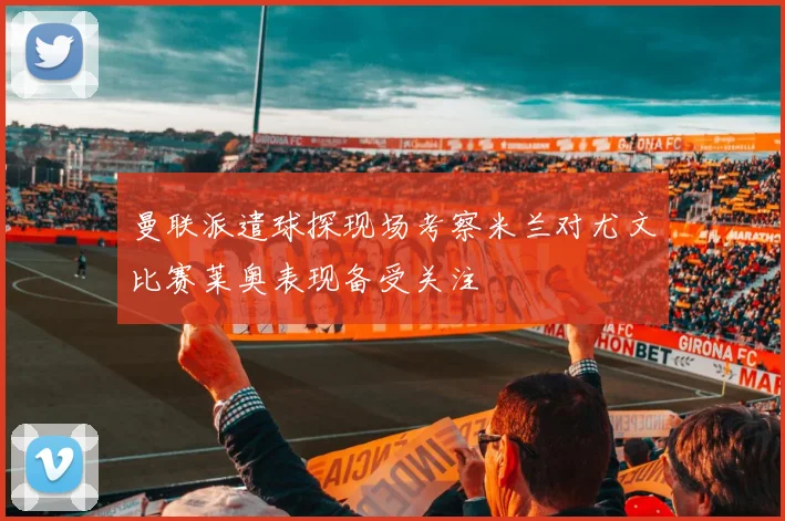 曼联派遣球探现场考察米兰对尤文比赛莱奥表现备受关注