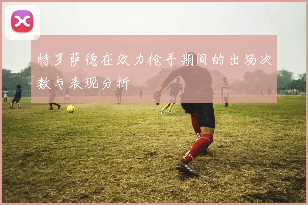 特罗萨德在效力枪手期间的出场次数与表现分析