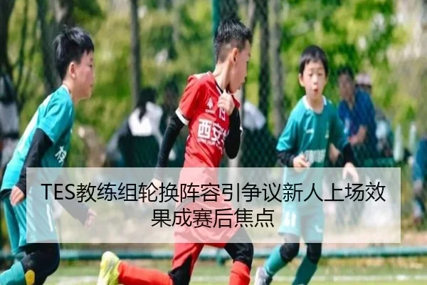 TES教练组轮换阵容引争议新人上场效果成赛后焦点